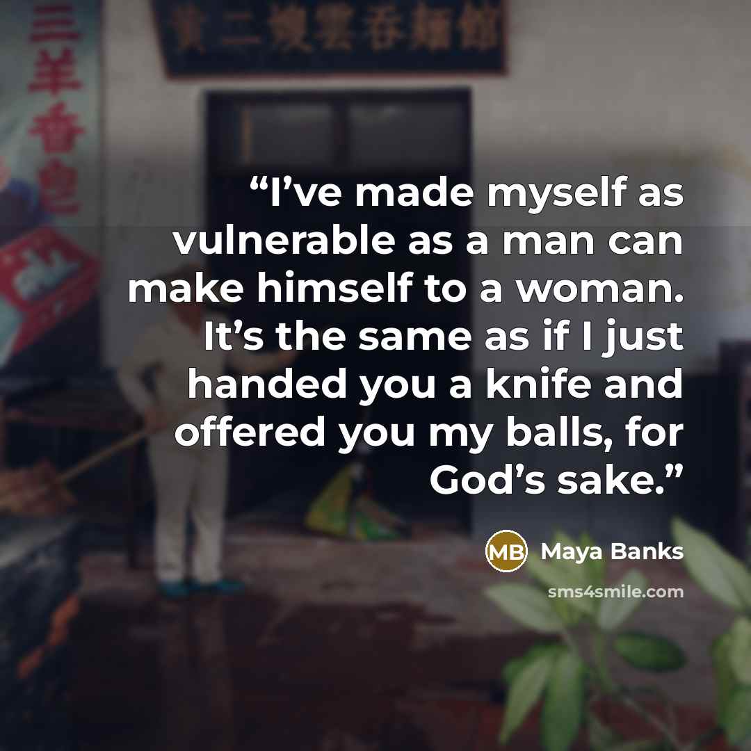 “I’ve made myself as vulnerable as a man can make himself to a woman. It’s the same as if I just handed you a knife and offered you my balls, for God’s sake.” quote by Maya Banks