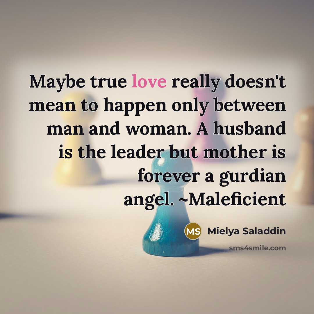 “Maybe true love really doesn't mean to happen only between man and woman. A husband is the leader but mother is forever a gurdian angel. ~Maleficient” quote by Mielya Saladdin