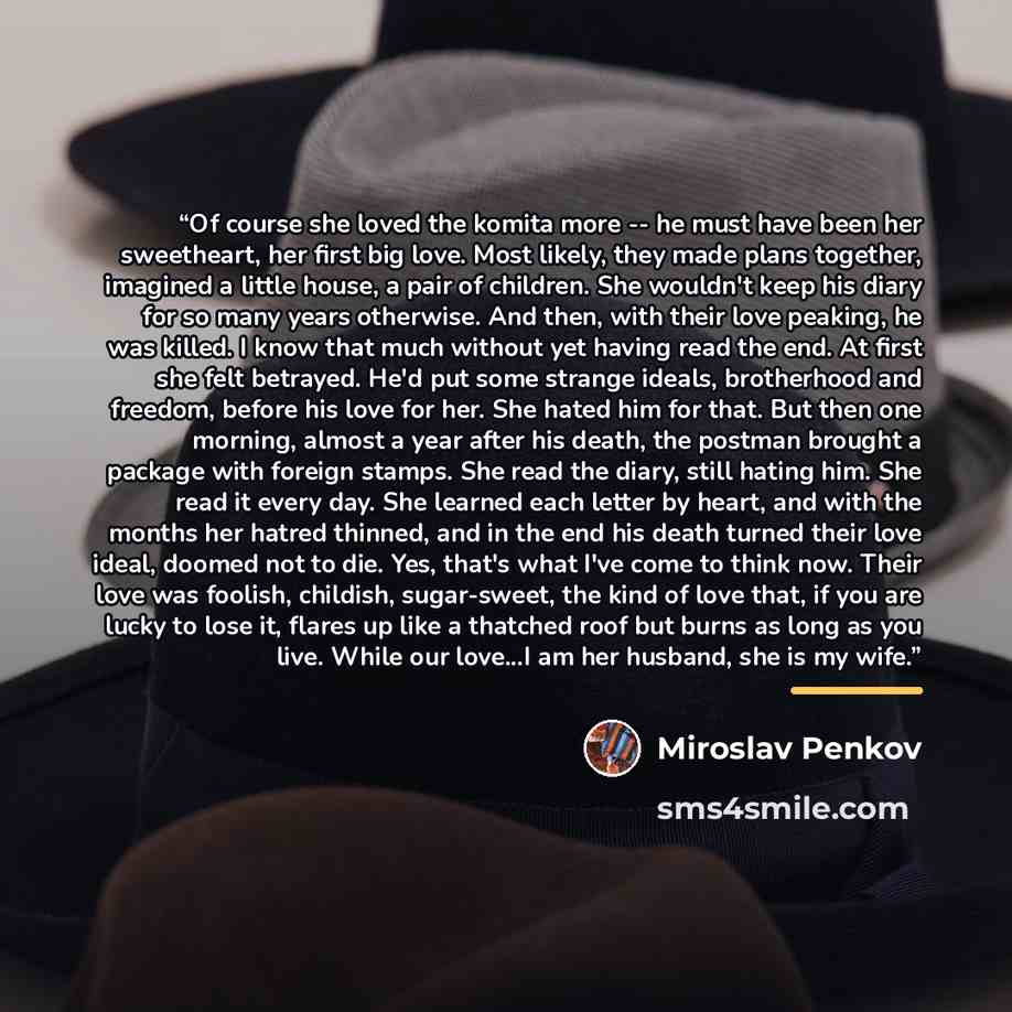 “Of course she loved the komita more -- he must have been her sweetheart, her first big love. Most likely, they made plans together, imagined a little house, a pair of children. She wouldn't keep his diary for so many years otherwise. And then, with their love peaking, he was killed. I know that…” quote by Miroslav Penkov