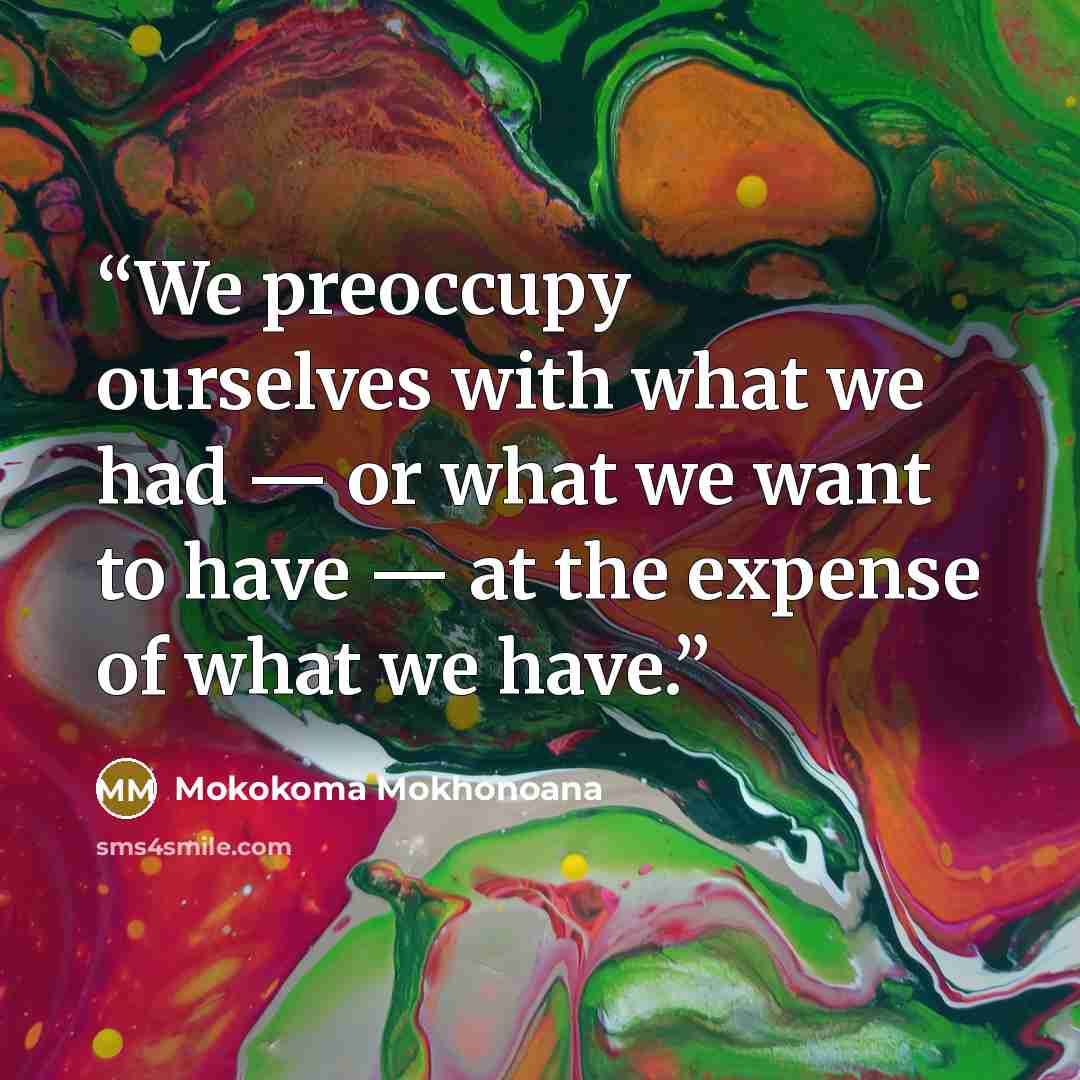 “We preoccupy ourselves with what we had — or what we want to have — at the expense of what we have.” quote by Mokokoma Mokhonoana