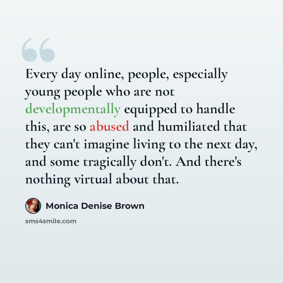“Every day online, people, especially young people who are not developmentally equipped to handle this, are so abused and humiliated that they can't imagine living to the next day, and some tragically don't. And there's nothing virtual about that.” quote by Monica Denise Brown