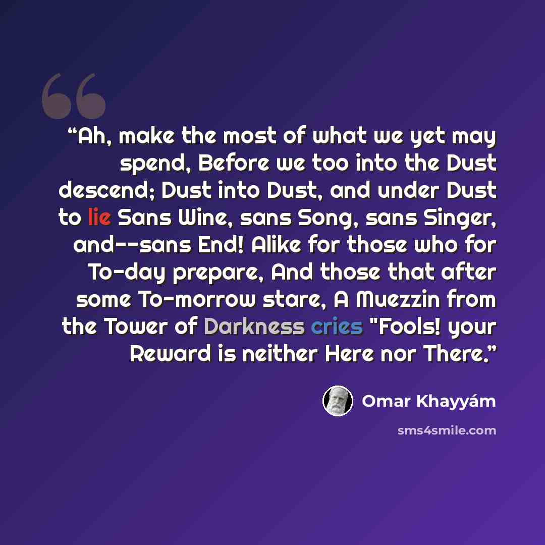 “Ah, make the most of what we yet may spend, Before we too into the Dust descend; Dust into Dust, and under Dust to lie Sans Wine, sans Song, sans Singer, and--sans End! Alike for those who for To-day prepare, And those that after some To-morrow stare, A Muezzin from the Tower of Darkness cries…” quote by Omar Khayyam