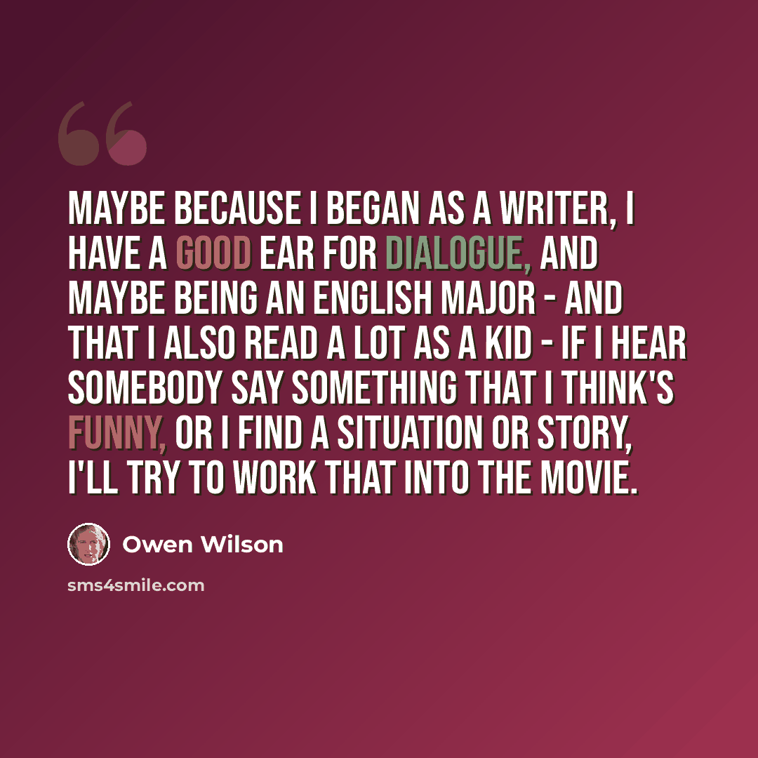 “Maybe because I began as a writer, I have a good ear for dialogue, and maybe being an English major - and that I also read a lot as a kid - if I hear somebody say something that I think's funny, or I find a situation or story, I'll try to work that into the movie.” quote by Owen Wilson