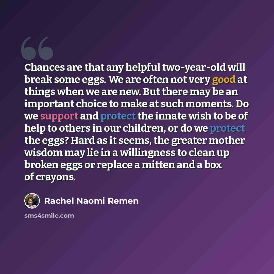 “Chances are that any helpful two-year-old will break some eggs. We are often not very good at things when we are new. But there may be an important choice to make at such moments. Do we support and protect the innate wish to be of help to others in our children, or do we protect the eggs? Hard as…” quote by Rachel Naomi Remen