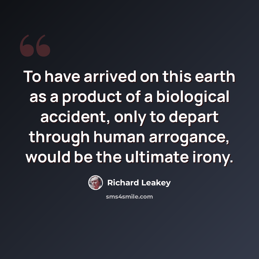 “To have arrived on this earth as a product of a biological accident, only to depart through human arrogance, would be the ultimate irony.” quote by Richard Leakey