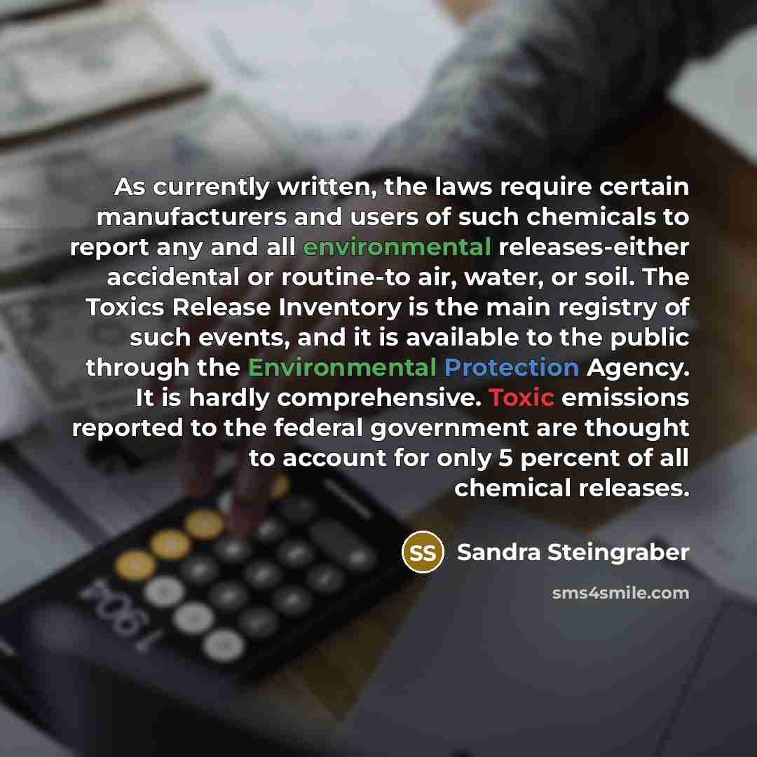 “As currently written, the laws require certain manufacturers and users of such chemicals to report any and all environmental releases-either accidental or routine-to air, water, or soil. The Toxics Release Inventory is the main registry of such events, and it is available to the public through the…” quote by Sandra Steingraber