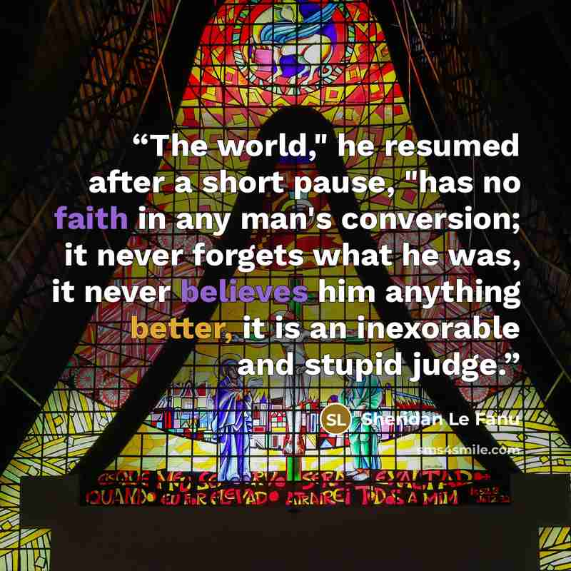 “The world," he resumed after a short pause, "has no faith in any man's conversion; it never forgets what he was, it never believes him anything better, it is an inexorable and stupid judge.” quote by Sheridan Le Fanu