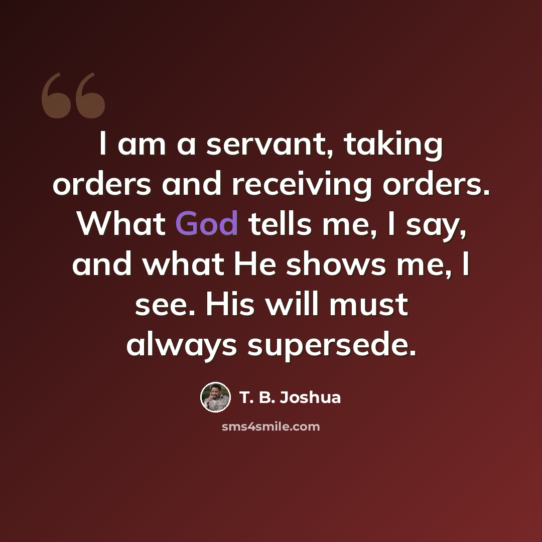 “I am a servant, taking orders and receiving orders. What God tells me, I say, and what He shows me, I see. His will must always supersede.” quote by T. B. Joshua