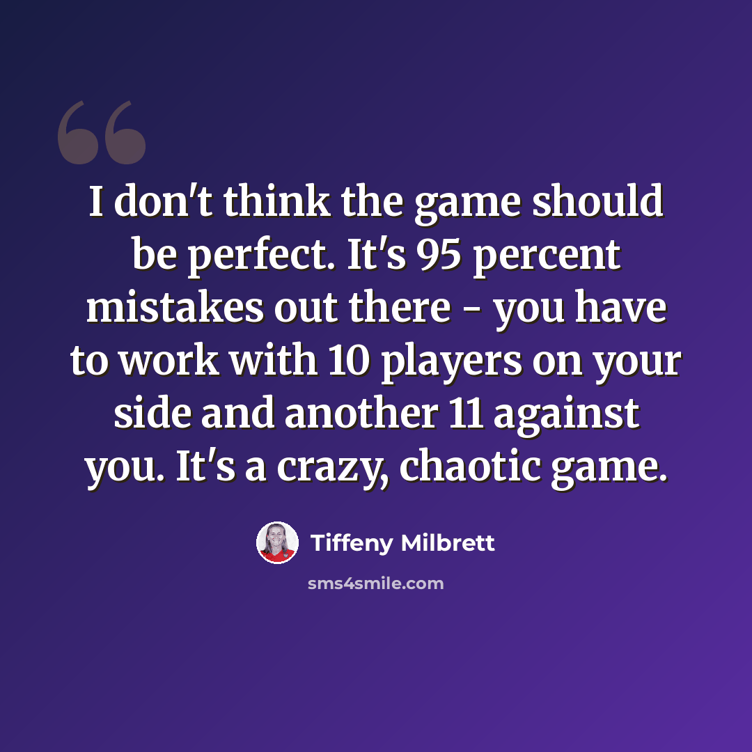 “I don't think the game should be perfect. It's 95 percent mistakes out there - you have to work with 10 players on your side and another 11 against you. It's a crazy, chaotic game.” quote by Tiffeny Milbrett