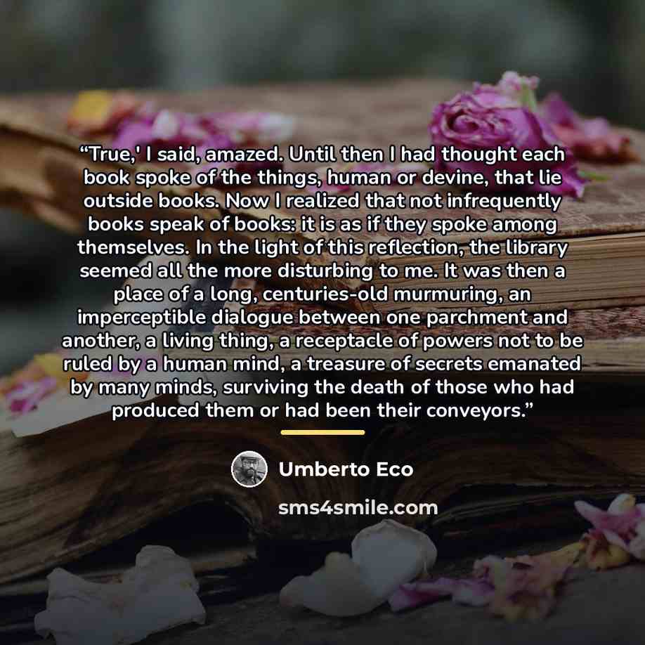 “True,' I said, amazed. Until then I had thought each book spoke of the things, human or devine, that lie outside books. Now I realized that not infrequently books speak of books: it is as if they spoke among themselves. In the light of this reflection, the library seemed all the more disturbing to…” quote by Umberto Eco