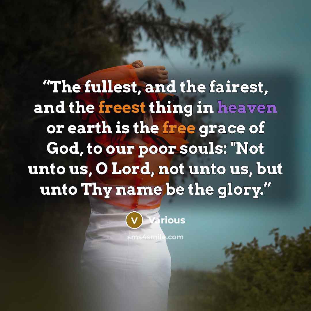 “The fullest, and the fairest, and the freest thing in heaven or earth is the free grace of God, to our poor souls: "Not unto us, O Lord, not unto us, but unto Thy name be the glory.” quote by Various