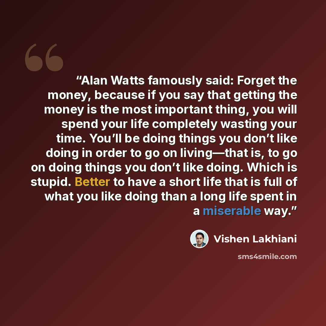“Alan Watts famously said: Forget the money, because if you say that getting the money is the most important thing, you will spend your life completely wasting your time. You’ll be doing things you don’t like doing in order to go on living—that is, to go on doing things you don’t like doing. Which…” quote by Vishen Lakhiani