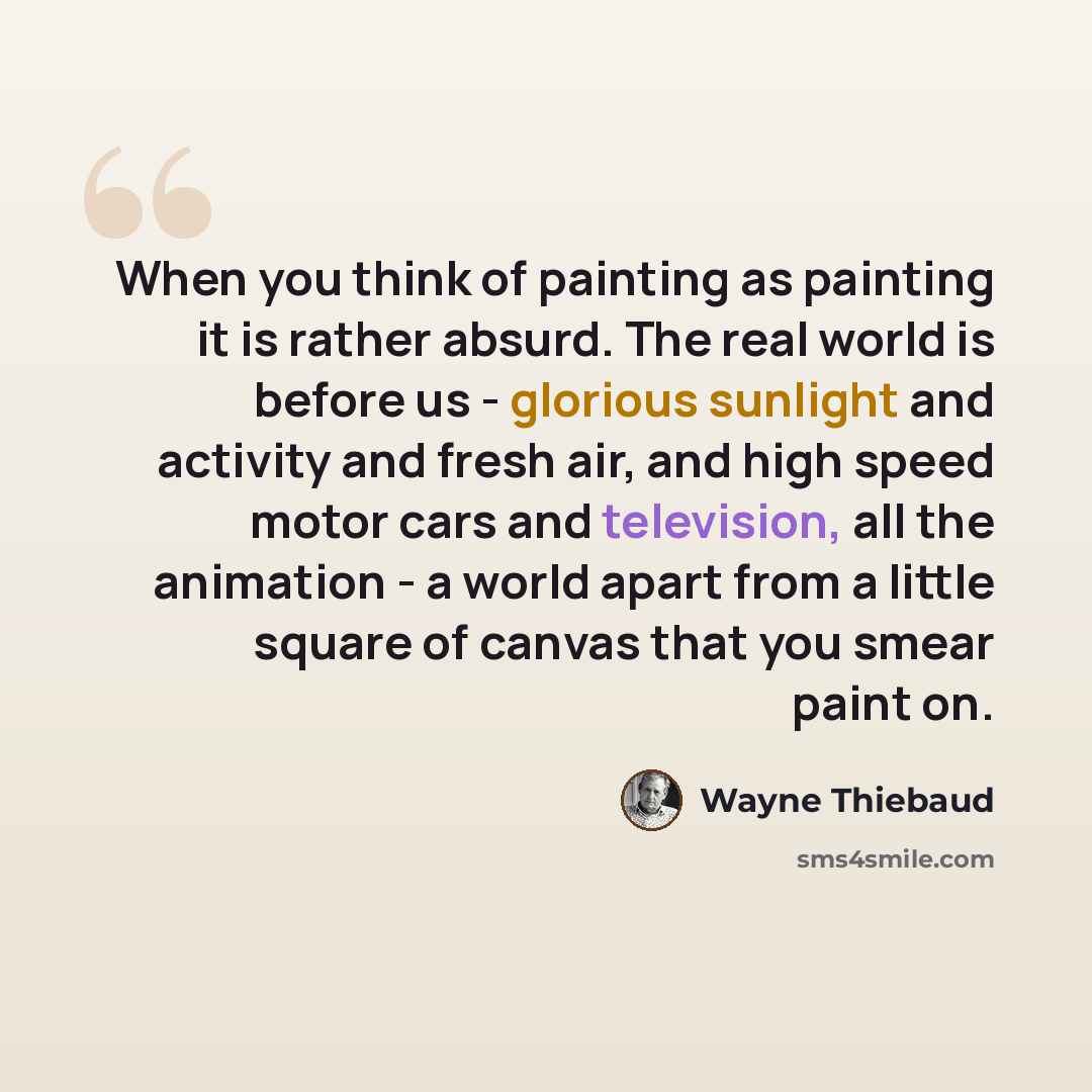 “When you think of painting as painting it is rather absurd. The real world is before us - glorious sunlight and activity and fresh air, and high speed motor cars and television, all the animation - a world apart from a little square of canvas that you smear paint on.” quote by Wayne Thiebaud