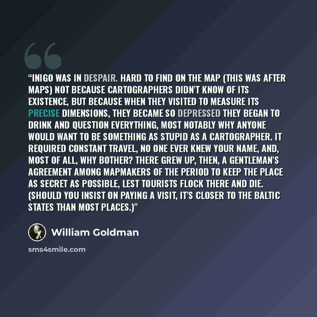 “Inigo was in despair. Hard to find on the map (this was after maps) not because cartographers didn’t know of its existence, but because when they visited to measure its precise dimensions, they became so depressed they began to drink and question everything, most notably why anyone would want to…” quote by William Goldman