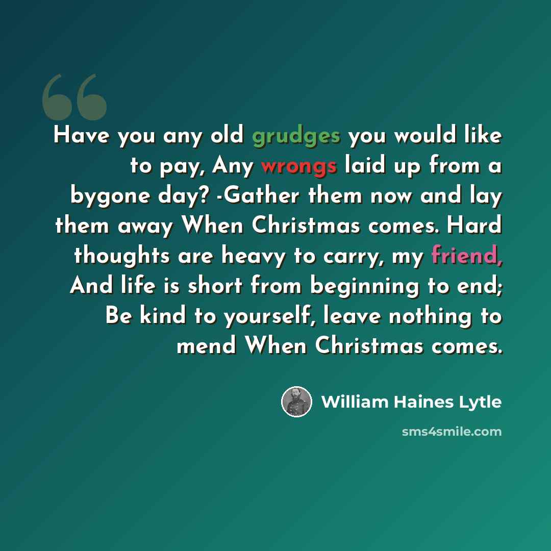 “Have you any old grudges you would like to pay, Any wrongs laid up from a bygone day? -Gather them now and lay them away When Christmas comes. Hard thoughts are heavy to carry, my friend, And life is short from beginning to end; Be kind to yourself, leave nothing to mend When Christmas comes.” quote by William Haines Lytle