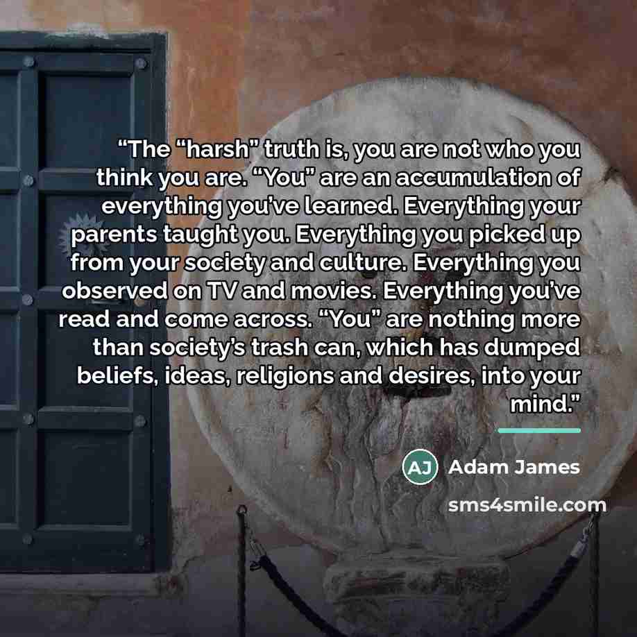 “The “harsh” truth is, you are not who you think you are. “You” are an accumulation of everything you’ve learned. Everything your parents taught you. Everything you picked up from your society and culture. Everything you observed on TV and movies. Everything you’ve read and come across. “You” are…” quote by Adam James