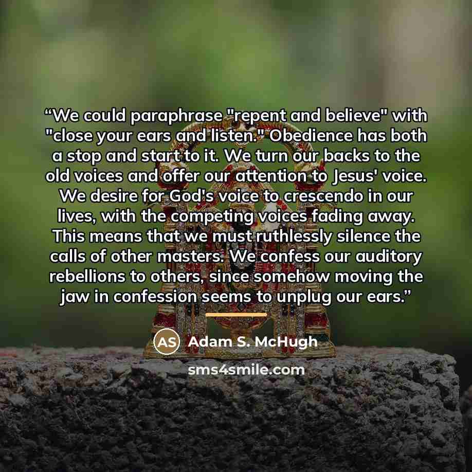 “We could paraphrase "repent and believe" with "close your ears and listen." Obedience has both a stop and start to it. We turn our backs to the old voices and offer our attention to Jesus' voice. We desire for God's voice to crescendo in our lives, with the competing voices fading away. This means…” quote by Adam S. McHugh