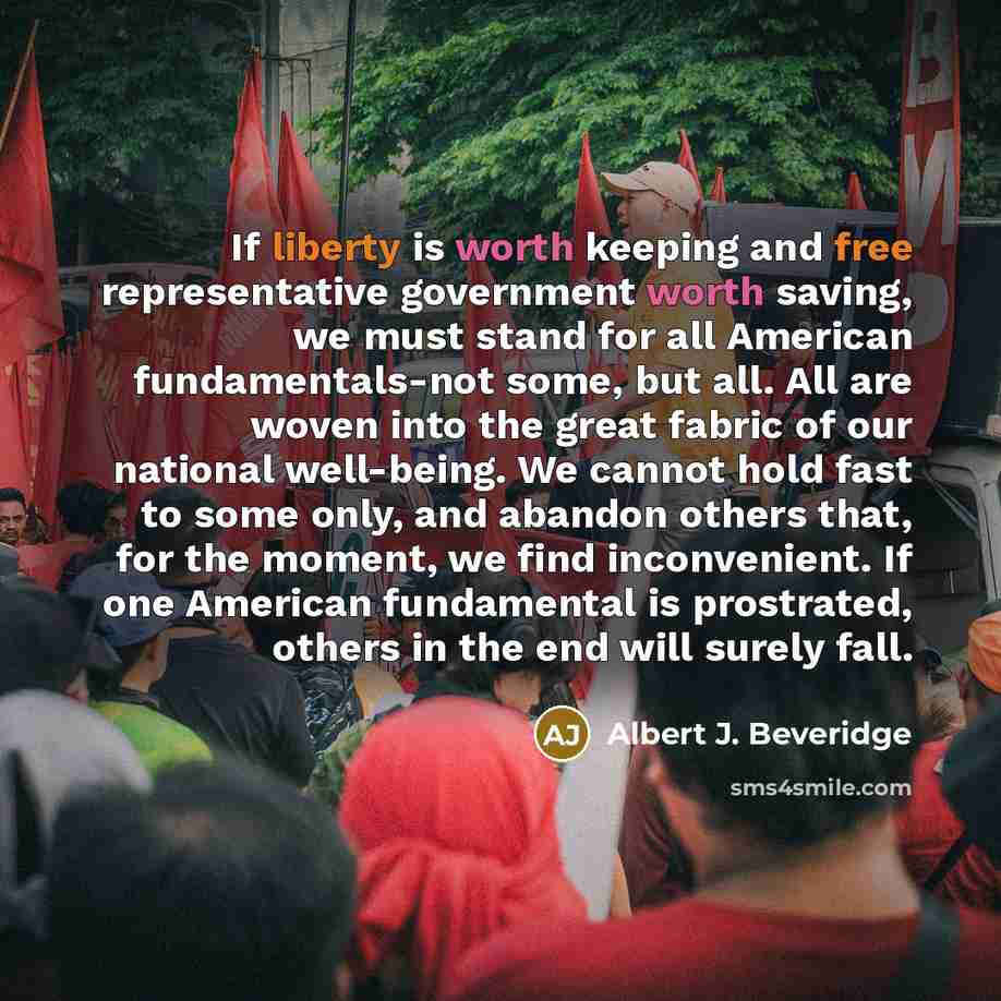 “If liberty is worth keeping and free representative government worth saving, we must stand for all American fundamentals-not some, but all. All are woven into the great fabric of our national well-being. We cannot hold fast to some only, and abandon others that, for the moment, we find…” quote by Albert J. Beveridge