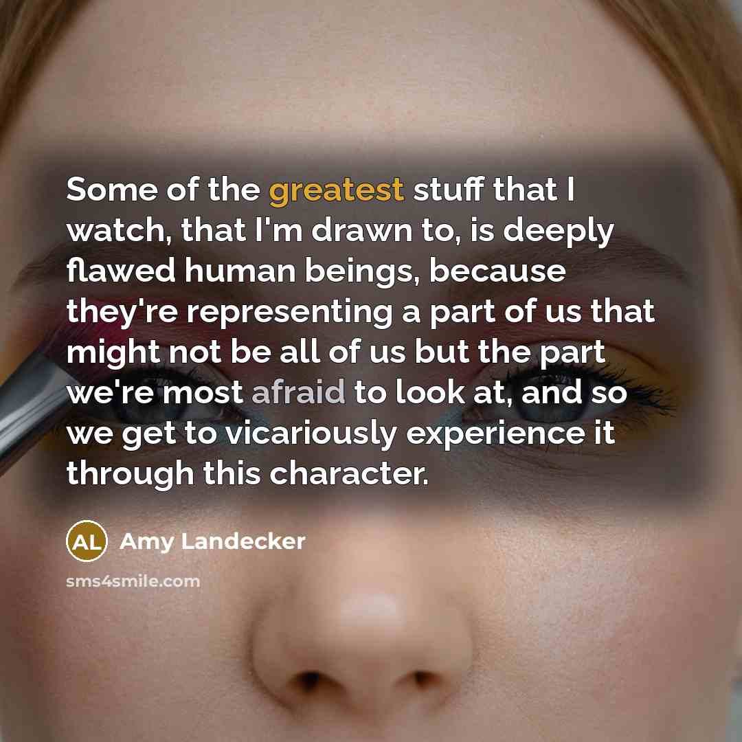 “Some of the greatest stuff that I watch, that I'm drawn to, is deeply flawed human beings, because they're representing a part of us that might not be all of us but the part we're most afraid to look at, and so we get to vicariously experience it through this character.” quote by Amy Landecker