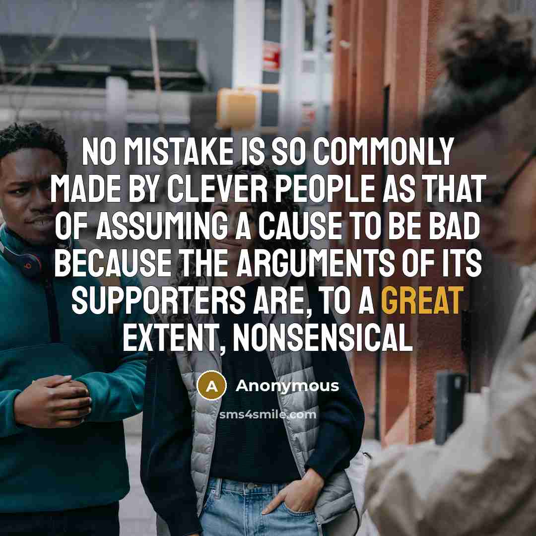 “No mistake is so commonly made by clever people as that of assuming a cause to be bad because the arguments of its supporters are, to a great extent, nonsensical” quote by Anonymous