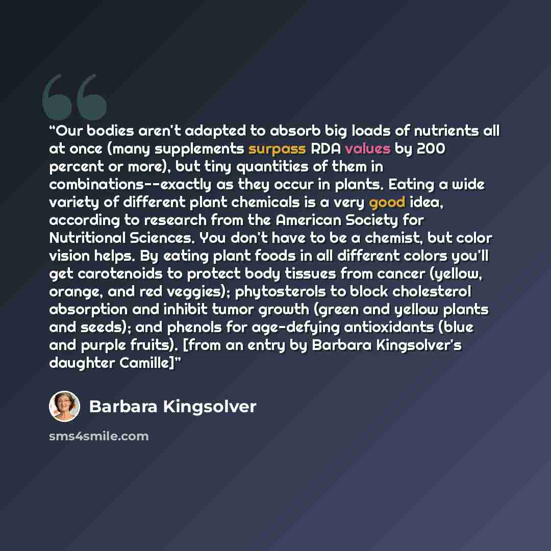“Our bodies aren't adapted to absorb big loads of nutrients all at once (many supplements surpass RDA values by 200 percent or more), but tiny quantities of them in combinations--exactly as they occur in plants. Eating a wide variety of different plant chemicals is a very good idea, according to…” quote by Barbara Kingsolver