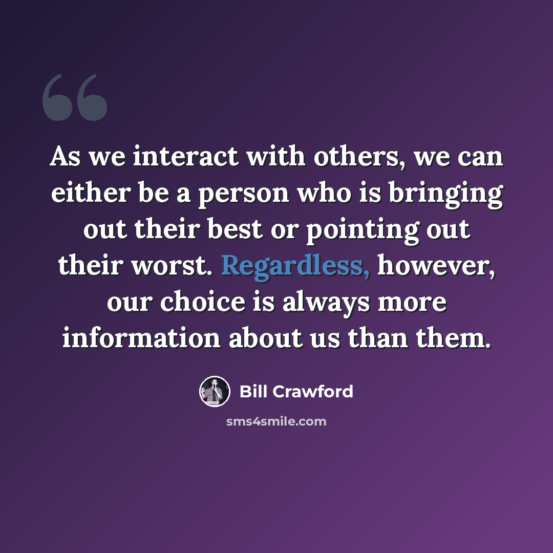 “As we interact with others, we can either be a person who is bringing out their best or pointing out their worst. Regardless, however, our choice is always more information about us than them.” quote by Bill Crawford