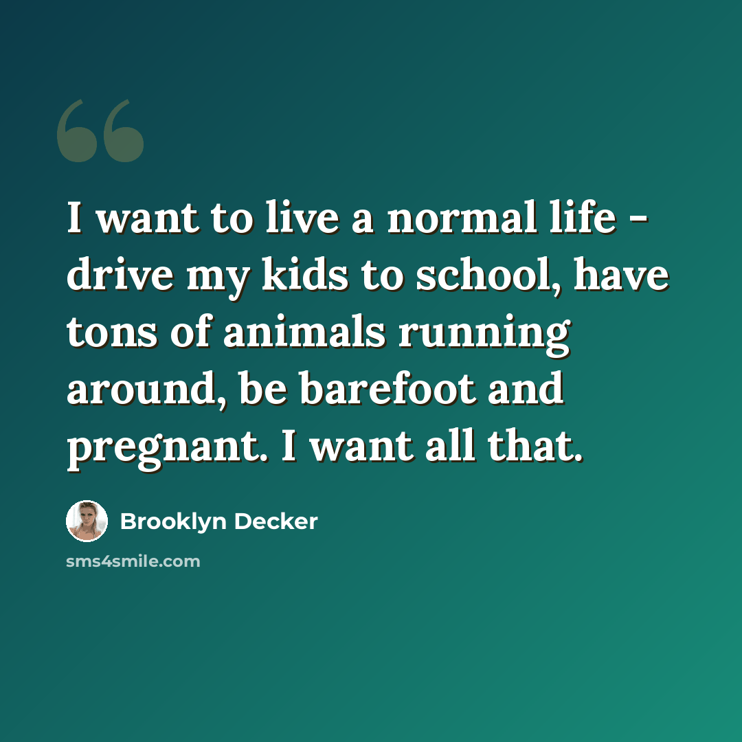 “I want to live a normal life - drive my kids to school, have tons of animals running around, be barefoot and pregnant. I want all that.” quote by Brooklyn Decker