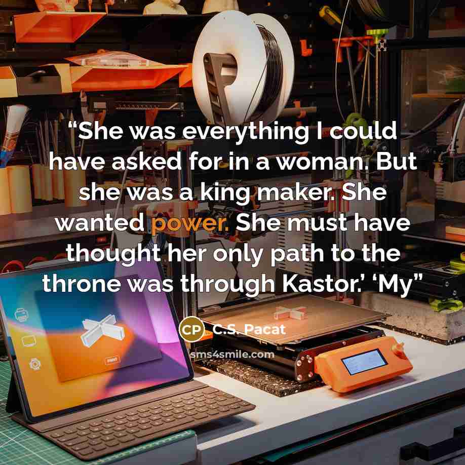 “She was everything I could have asked for in a woman. But she was a king maker. She wanted power. She must have thought her only path to the throne was through Kastor.’ ‘My” quote by C.S. Pacat