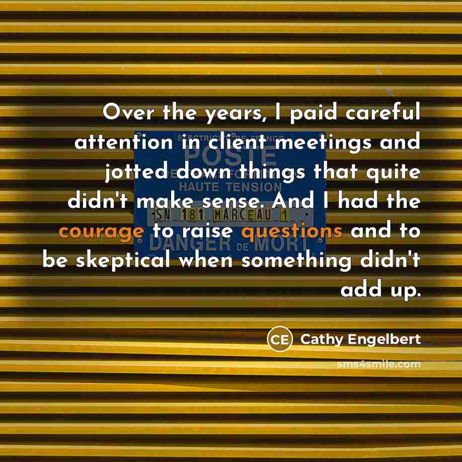 “Over the years, I paid careful attention in client meetings and jotted down things that quite didn't make sense. And I had the courage to raise questions and to be skeptical when something didn't add up.” quote by Cathy Engelbert
