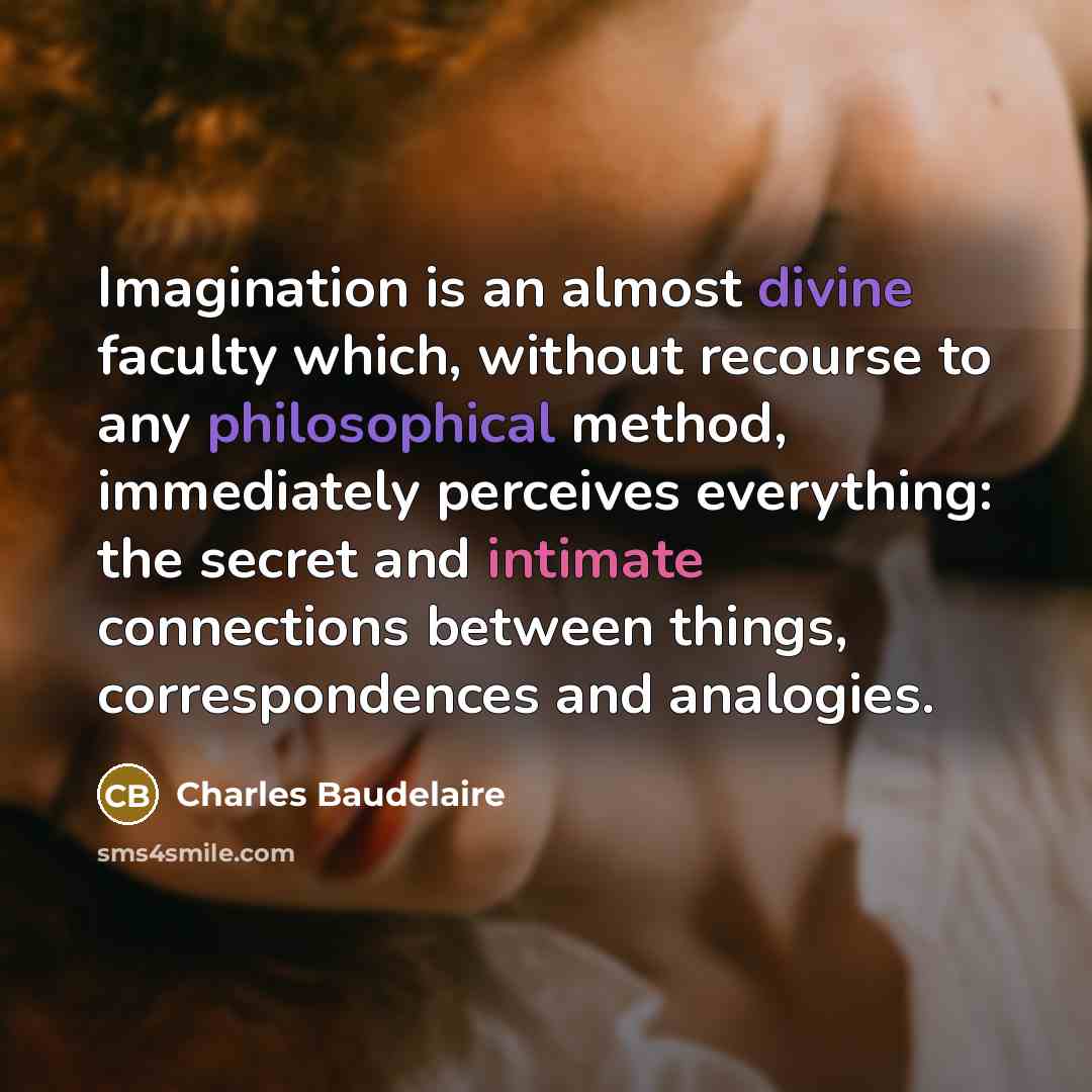“Imagination is an almost divine faculty which, without recourse to any philosophical method, immediately perceives everything: the secret and intimate connections between things, correspondences and analogies.” quote by Charles Baudelaire