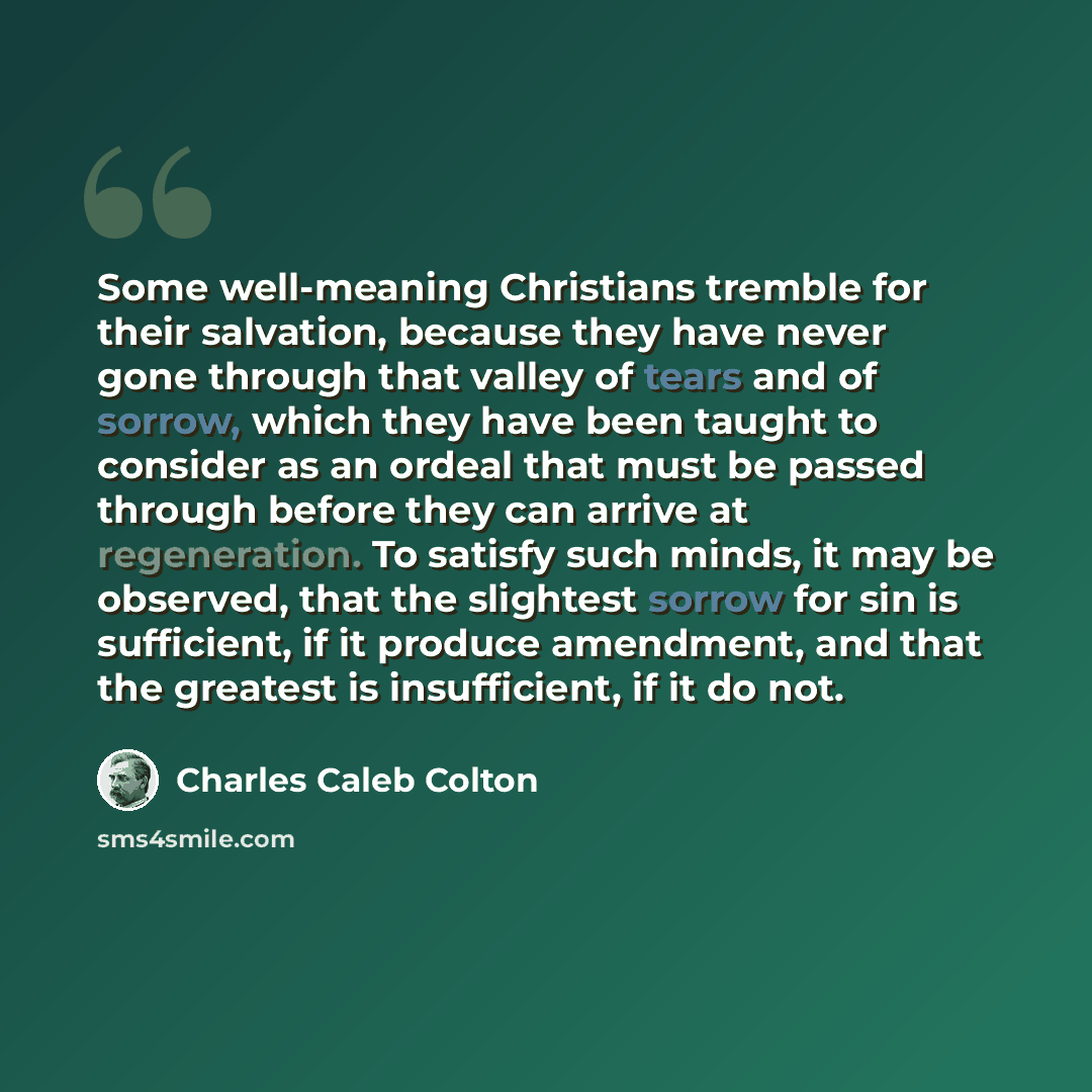 “Some well-meaning Christians tremble for their salvation, because they have never gone through that valley of tears and of sorrow, which they have been taught to consider as an ordeal that must be passed through before they can arrive at regeneration. To satisfy such minds, it may be observed…” quote by Charles Caleb Colton