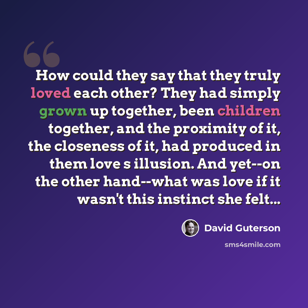 “How could they say that they truly loved each other? They had simply grown up together, been children together, and the proximity of it, the closeness of it, had produced in them love s illusion. And yet--on the other hand--what was love if it wasn't this instinct she felt...” quote by David Guterson