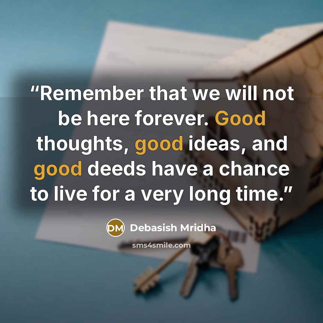 “Remember that we will not be here forever. Good thoughts, good ideas, and good deeds have a chance to live for a very long time.” quote by Debasish Mridha