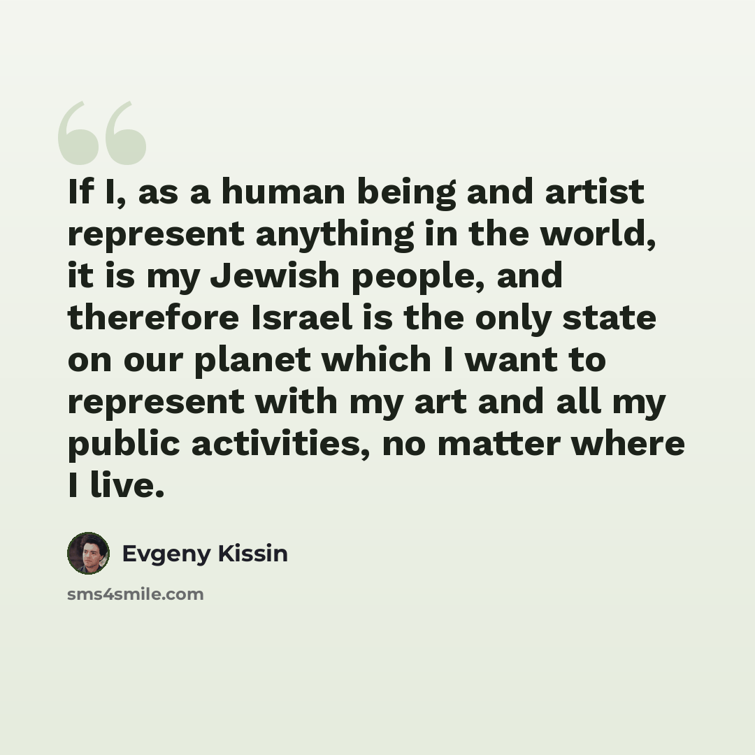 “If I, as a human being and artist represent anything in the world, it is my Jewish people, and therefore Israel is the only state on our planet which I want to represent with my art and all my public activities, no matter where I live.” quote by Evgeny Kissin