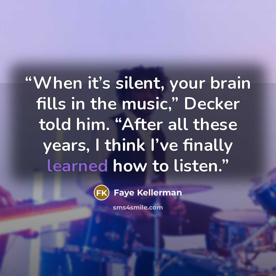 “When it’s silent, your brain fills in the music,” Decker told him. “After all these years, I think I’ve finally learned how to listen.” quote by Faye Kellerman