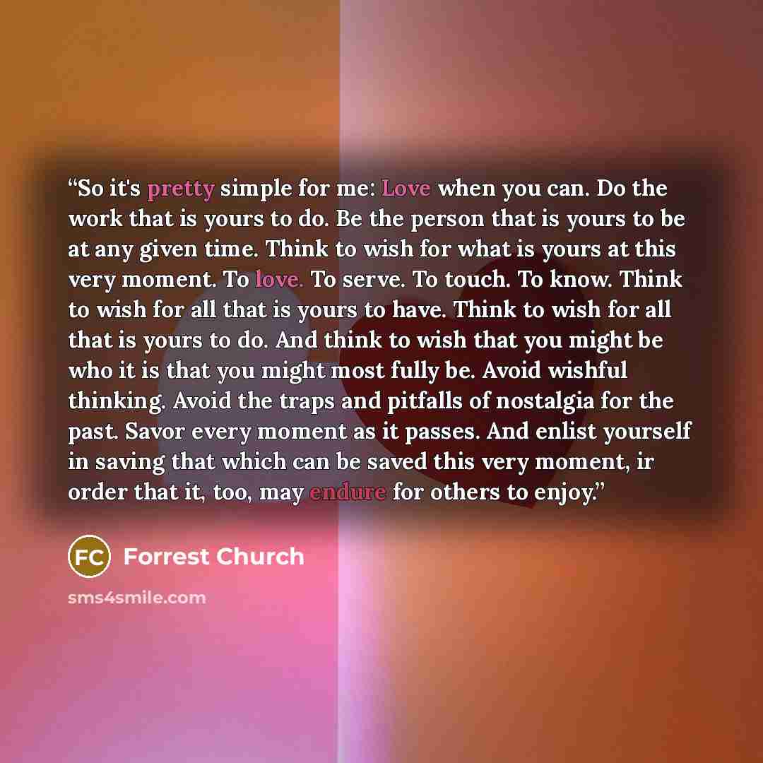“So it's pretty simple for me: Love when you can. Do the work that is yours to do. Be the person that is yours to be at any given time. Think to wish for what is yours at this very moment. To love. To serve. To touch. To know. Think to wish for all that is yours to have. Think to wish for all that…” quote by Forrest Church