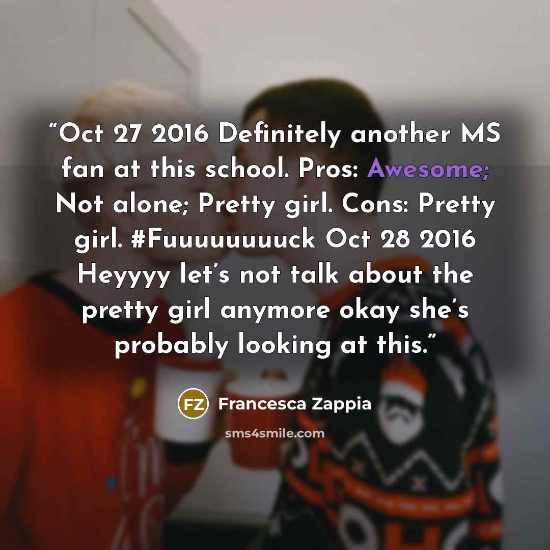 “Oct 27 2016 Definitely another MS fan at this school. Pros: Awesome; Not alone; Pretty girl. Cons: Pretty girl. #Fuuuuuuuuck Oct 28 2016 Heyyyy let’s not talk about the pretty girl anymore okay she’s probably looking at this.” quote by Francesca Zappia