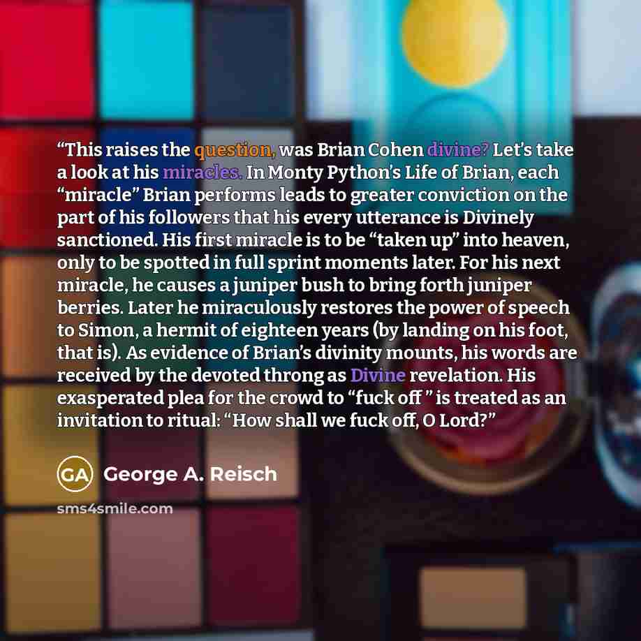 “This raises the question, was Brian Cohen divine? Let’s take a look at his miracles. In Monty Python’s Life of Brian, each “miracle” Brian performs leads to greater conviction on the part of his followers that his every utterance is Divinely sanctioned. His first miracle is to be “taken up” into…” quote by George A. Reisch