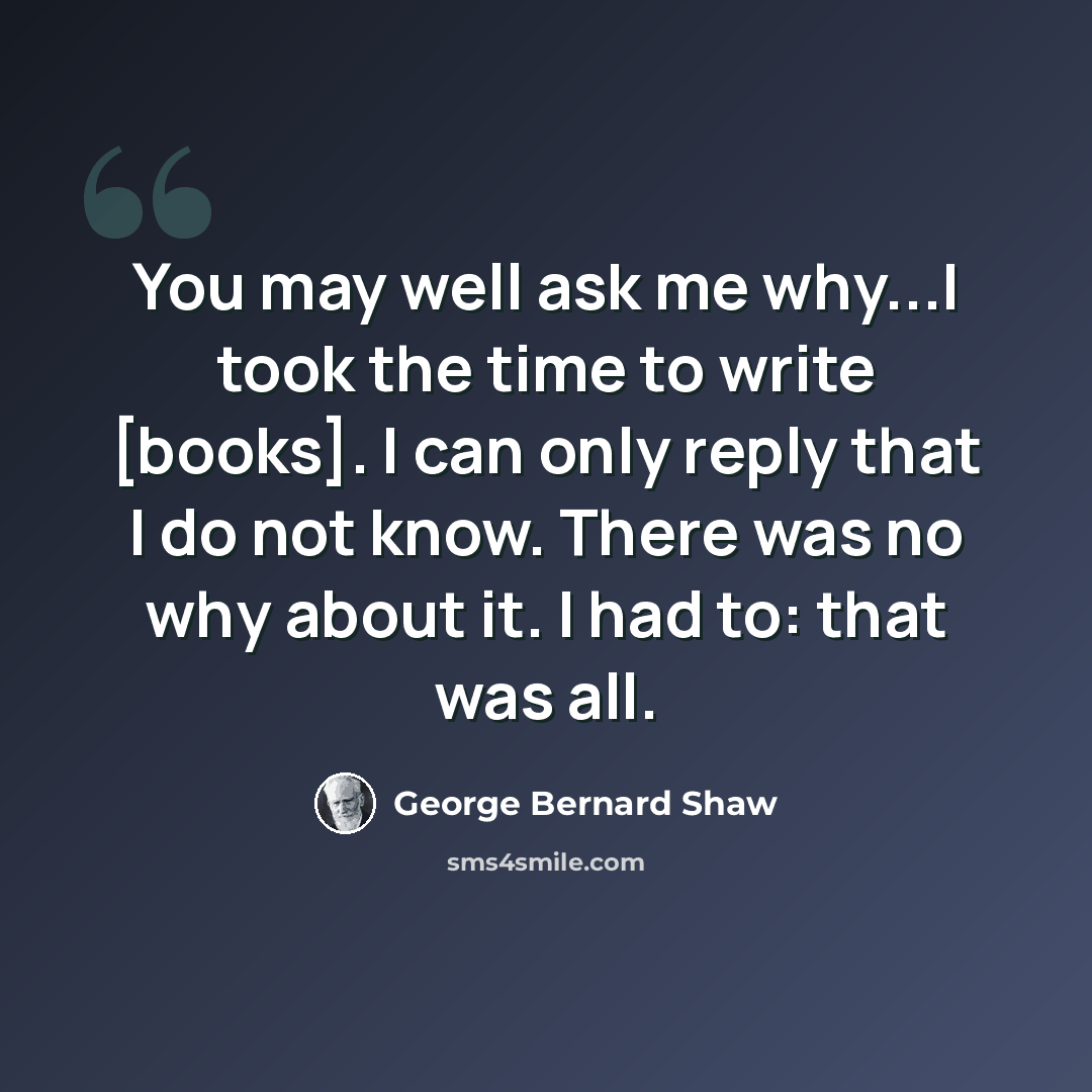 “You may well ask me why...I took the time to write [books]. I can only reply that I do not know. There was no why about it. I had to: that was all.” quote by George Bernard Shaw