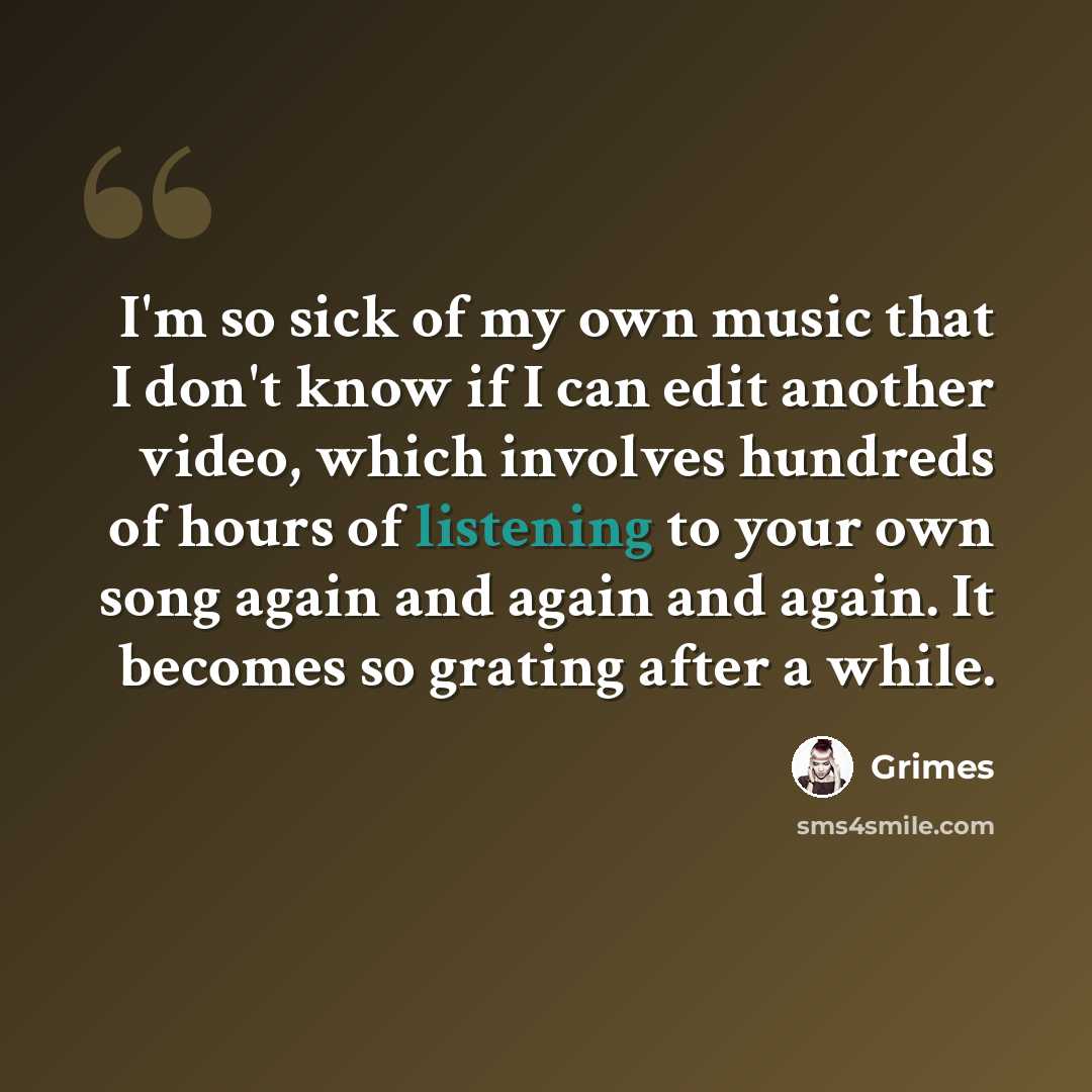 “I'm so sick of my own music that I don't know if I can edit another video, which involves hundreds of hours of listening to your own song again and again and again. It becomes so grating after a while.” quote by Grimes