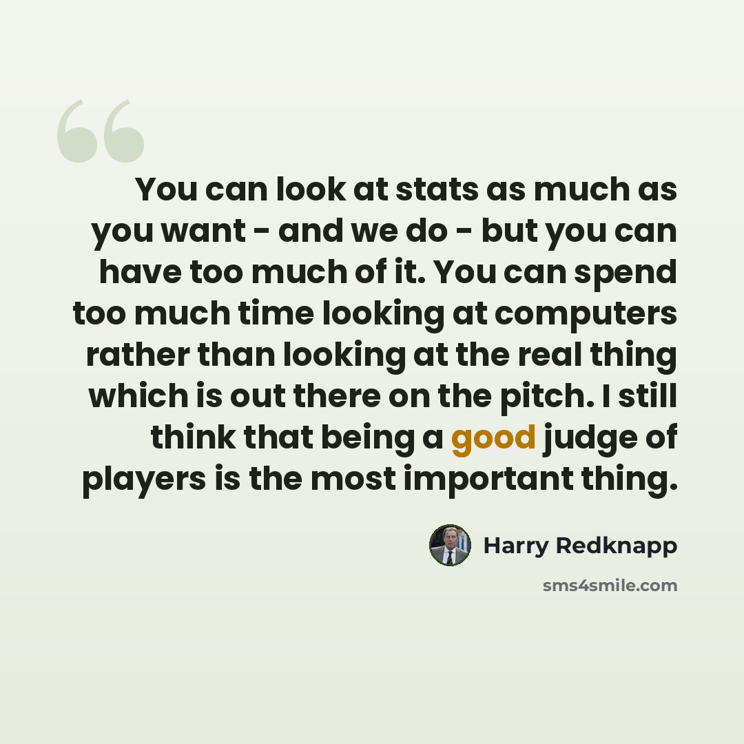 “You can look at stats as much as you want - and we do - but you can have too much of it. You can spend too much time looking at computers rather than looking at the real thing which is out there on the pitch. I still think that being a good judge of players is the most important thing.” quote by Harry Redknapp