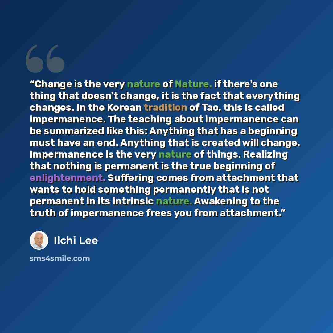 “Change is the very nature of Nature. if there's one thing that doesn't change, it is the fact that everything changes. In the Korean tradition of Tao, this is called impermanence. The teaching about impermanence can be summarized like this: Anything that has a beginning must have an end. Anything…” quote by Ilchi Lee