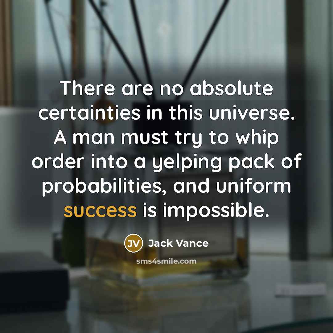 “There are no absolute certainties in this universe. A man must try to whip order into a yelping pack of probabilities, and uniform success is impossible.” quote by Jack Vance