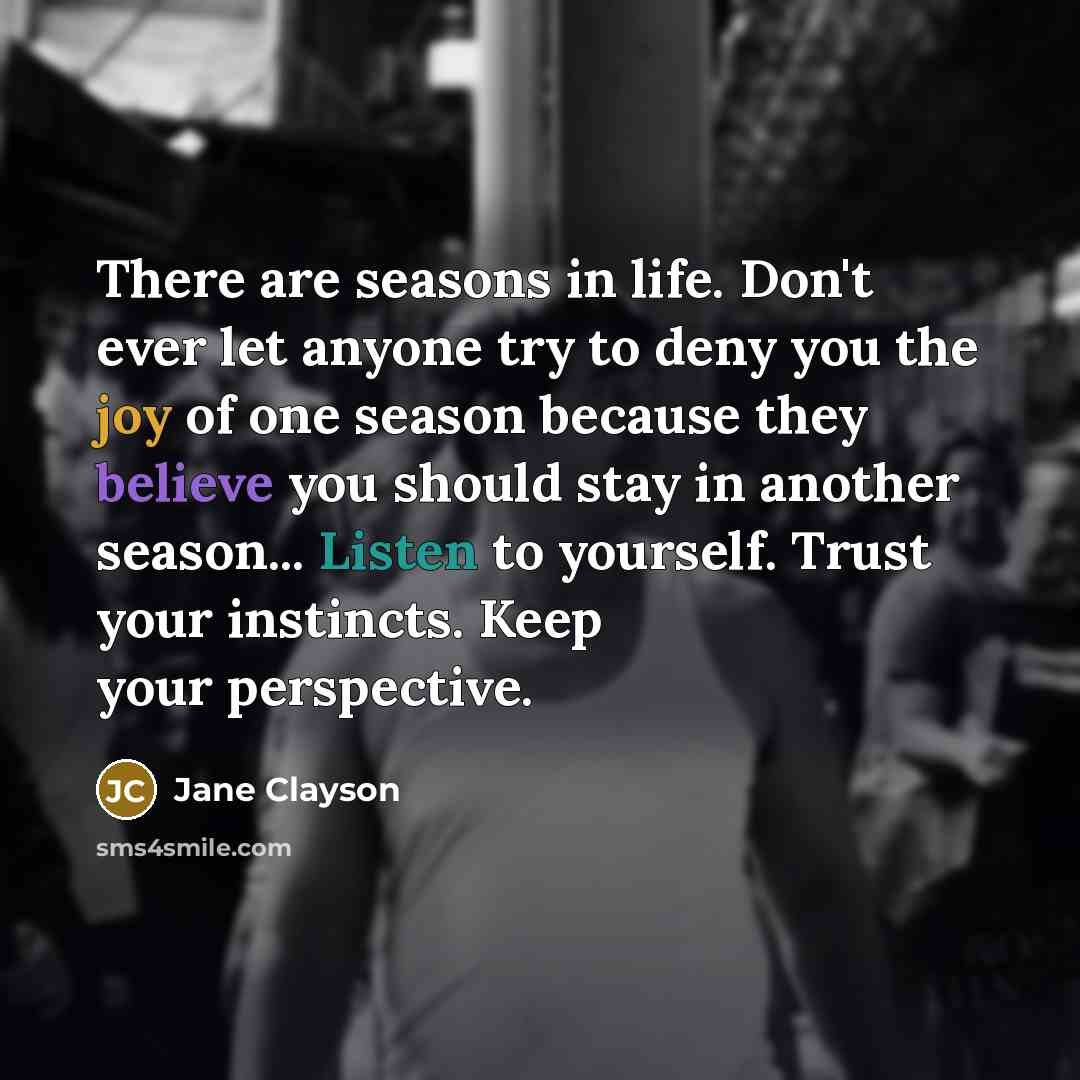 “There are seasons in life. Don't ever let anyone try to deny you the joy of one season because they believe you should stay in another season... Listen to yourself. Trust your instincts. Keep your perspective.” quote by Jane Clayson