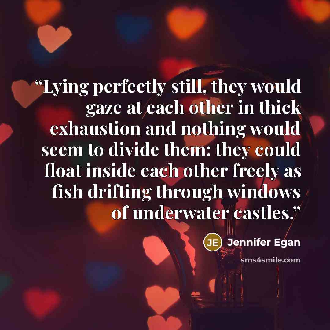“Lying perfectly still, they would gaze at each other in thick exhaustion and nothing would seem to divide them: they could float inside each other freely as fish drifting through windows of underwater castles.” quote by Jennifer Egan