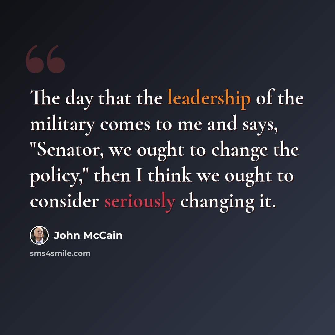 “The day that the leadership of the military comes to me and says, "Senator, we ought to change the policy," then I think we ought to consider seriously changing it.” quote by John McCain
