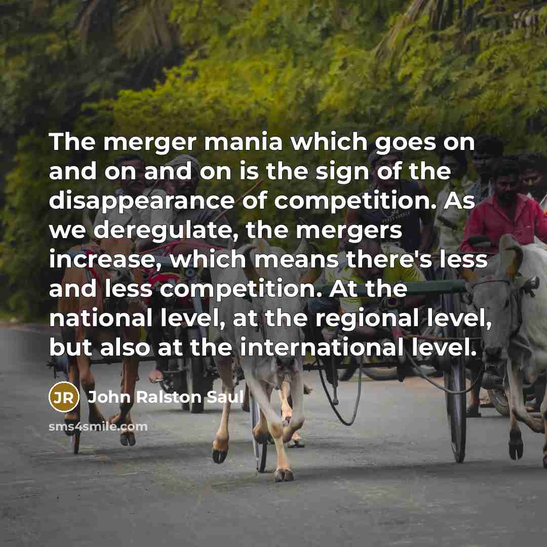 “The merger mania which goes on and on and on is the sign of the disappearance of competition. As we deregulate, the mergers increase, which means there's less and less competition. At the national level, at the regional level, but also at the international level.” quote by John Ralston Saul