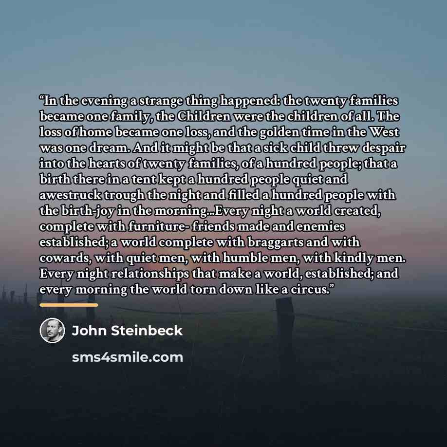 “In the evening a strange thing happened: the twenty families became one family, the Children were the children of all. The loss of home became one loss, and the golden time in the West was one dream. And it might be that a sick child threw despair into the hearts of twenty families, of a hundred…” quote by John Steinbeck
