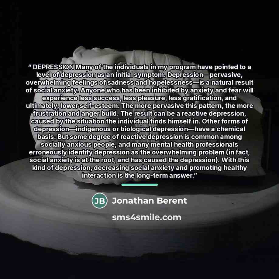 “DEPRESSION Many of the individuals in my program have pointed to a level of depression as an initial symptom. Depression—pervasive, overwhelming feelings of sadness and hopelessness—is a natural result of social anxiety. Anyone who has been inhibited by anxiety and fear will experience less…” quote by Jonathan Berent