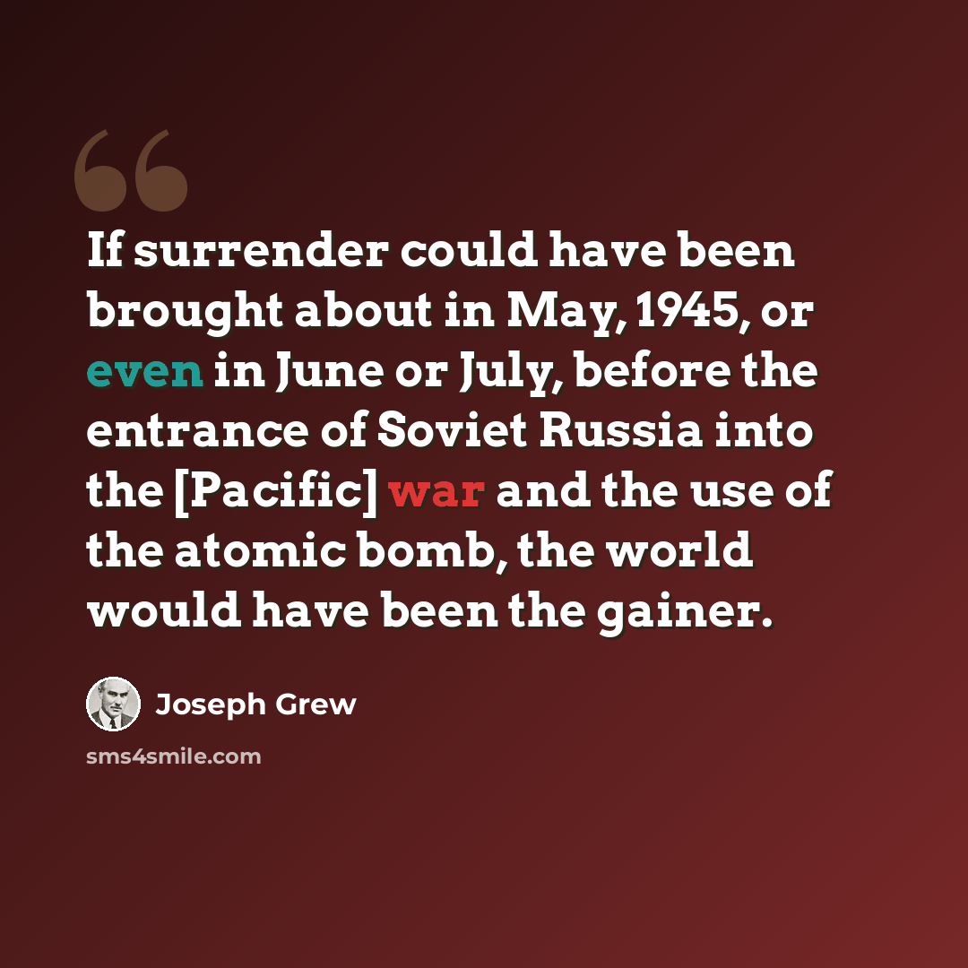 “If surrender could have been brought about in May, 1945, or even in June or July, before the entrance of Soviet Russia into the [Pacific] war and the use of the atomic bomb, the world would have been the gainer.” quote by Joseph Grew